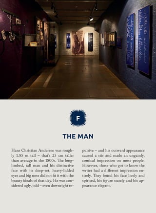F
The man
pulsive – and his outward appearance
caused a stir and made an ungainly,
comical impression on most people.
However, those who got to know the
writer had a different impression en-
tirely. They found his face lively and
spirited, his figure stately and his ap-
pearance elegant.
Hans Christian Andersen was rough-
ly 1.85 m tall – that’s 25 cm taller
than average in the 1800s. The long-
limbed, tall man and his distinctive
face with its deep-set, heavy-lidded
eyes and big nose did not fit it with the
beauty ideals of that day. He was con-
sidered ugly, odd – even downright re-
 
