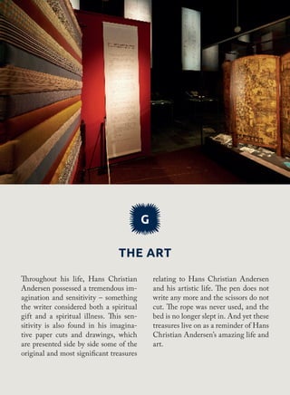 The art
G
relating to Hans Christian Andersen
and his artistic life. The pen does not
write any more and the scissors do not
cut. The rope was never used, and the
bed is no longer slept in. And yet these
treasures live on as a reminder of Hans
Christian Andersen’s amazing life and
art.
Throughout his life, Hans Christian
Andersen possessed a tremendous im-
agination and sensitivity – something
the writer considered both a spiritual
gift and a spiritual illness. This sen-
sitivity is also found in his imagina-
tive paper cuts and drawings, which
are presented side by side some of the
original and most significant treasures
 