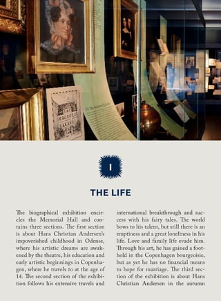 The life
I
international breakthrough and suc-
cess with his fairy tales. The world
bows to his talent, but still there is an
emptiness and a great loneliness in his
life. Love and family life evade him.
Through his art, he has gained a foot-
hold in the Copenhagen bourgeoisie,
but as yet he has no financial means
to hope for marriage. The third sec-
tion of the exhibition is about Hans
Christian Andersen in the autumn
The biographical exhibition encir-
cles the Memorial Hall and con-
tains three sections. The first section
is about Hans Christian Andersen’s
impoverished childhood in Odense,
where his artistic dreams are awak-
ened by the theatre, his education and
early artistic beginnings in Copenha-
gen, where he travels to at the age of
14. The second section of the exhibi-
tion follows his extensive travels and
 
