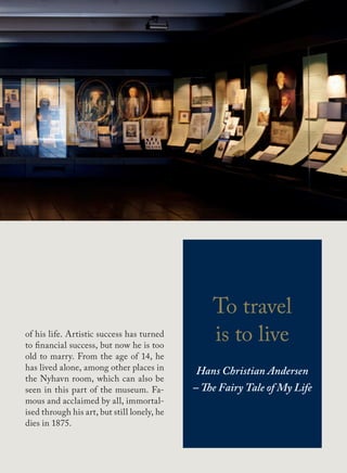 of his life. Artistic success has turned
to financial success, but now he is too
old to marry. From the age of 14, he
has lived alone, among other places in
the Nyhavn room, which can also be
seen in this part of the museum. Fa-
mous and acclaimed by all, immortal-
ised through his art, but still lonely, he
dies in 1875.
To travel
is to live
Hans Christian Andersen
– The Fairy Tale of My Life
 