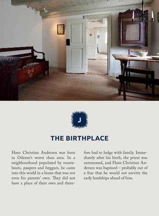 The birthplace
J
fore had to lodge with family. Imme-
diately after his birth, the priest was
summoned, and Hans Christian An-
dersen was baptised – probably out of
a fear that he would not survive the
early hardships ahead of him.
Hans Christian Andersen was born
in Odense’s worst slum area. In a
neighbourhood populated by rousta-
bouts, paupers and beggars, he came
into this world in a home that was not
even his parents’ own. They did not
have a place of their own and there-
 