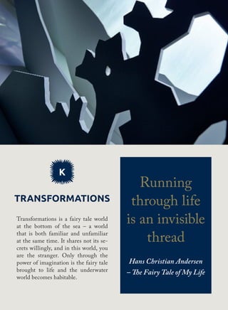 K
Transformations
Transformations is a fairy tale world
at the bottom of the sea – a world
that is both familiar and unfamiliar
at the same time. It shares not its se-
crets willingly, and in this world, you
are the stranger. Only through the
power of imagination is the fairy tale
brought to life and the underwater
world becomes habitable.
Running
through life
is an invisible
thread
Hans Christian Andersen
– The Fairy Tale of My Life
 