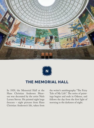 N
The Memorial Hall
the writer’s autobiography “The Fairy
Tale of My Life”. The series of paint-
ings begins and ends in Odense, and
follows the day from the first light of
morning to the darkness of night.
In 1929, the Memorial Hall at the
Hans Christian Andersen Muse-
um was decorated by the artist Niels
Larsen Stevns. He painted eight large
frescoes – eight pictures from Hans
Christian Andersen’s life, taken from
 