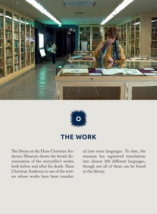 The work
O
ed into most languages. To date, the
museum has registered translations
into almost 160 different languages​​,
though not all of them can be found
in the library.
The library at the Hans Christian An-
dersen Museum shows the broad dis-
semination of the storyteller’s works,
both before and after his death. Hans
Christian Andersen is one of the writ-
ers whose works have been translat-
 
