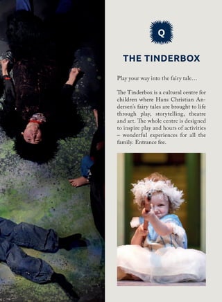 Q
The Tinderbox
Play your way into the fairy tale…
The Tinderbox is a cultural centre for
children where Hans Christian An-
dersen’s fairy tales are brought to life
through play, storytelling, theatre
and art. The whole centre is designed
to inspire play and hours of activities
– wonderful experiences for all the
family. Entrance fee.
 
