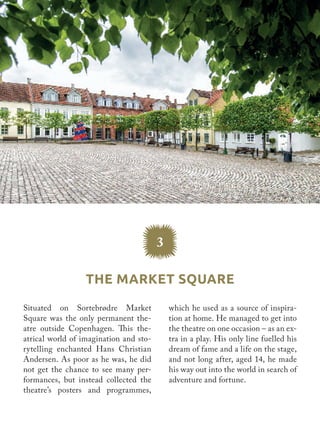 Situated on Sortebrødre Market
Square was the only permanent the-
atre outside Copenhagen. This the-
atrical world of imagination and sto-
rytelling enchanted Hans Christian
Andersen. As poor as he was, he did
not get the chance to see many per-
formances, but instead collected the
theatre’s posters and programmes,
which he used as a source of inspira-
tion at home. He managed to get into
the theatre on one occasion – as an ex-
tra in a play. His only line fuelled his
dream of fame and a life on the stage,
and not long after, aged 14, he made
his way out into the world in search of
adventure and fortune.
3
The Market Square
 