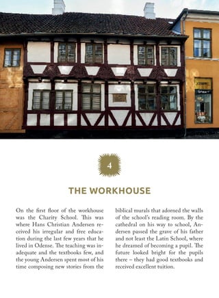 The Workhouse
4
biblical murals that adorned the walls
of the school’s reading room. By the
cathedral on his way to school, An-
dersen passed the grave of his father
and not least the Latin School, where
he dreamed of becoming a pupil. The
future looked bright for the pupils
there – they had good textbooks and
received excellent tuition.
On the first floor of the workhouse
was the Charity School. This was
where Hans Christian Andersen re-
ceived his irregular and free educa-
tion during the last few years that he
lived in Odense. The teaching was in-
adequate and the textbooks few, and
the young Andersen spent most of his
time composing new stories from the
 