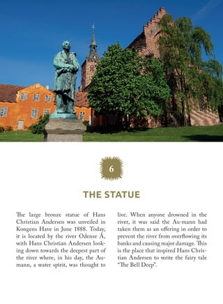 The Statue
6
live. When anyone drowned in the
river, it was said the Au-mann had
taken them as an offering in order to
prevent the river from overflowing its
banks and causing major damage. This
is the place that inspired Hans Chris-
tian Andersen to write the fairy tale
“The Bell Deep”.
The large bronze statue of Hans
Christian Andersen was unveiled in
Kongens Have in June 1888. Today,
it is located by the river Odense Å,
with Hans Christian Andersen look-
ing down towards the deepest part of
the river where, in his day, the Au-
mann, a water spirit, was thought to
 
