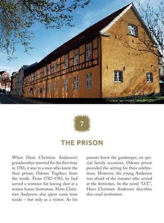 7
The Prison
parents knew the gatekeeper, on spe-
cial family occasions, Odense prison
provided the setting for their celebra-
tions. However, the young Andersen
was afraid of the inmates who served
at the festivities. In the novel “O.T.”,
Hans Christian Andersen describes
this cruel institution.
When Hans Christian Andersen’s
grandmother married for the first time
in 1783, it was to a man who knew the
then prison, Odense Tugthus, from
the inside. From 1782–1783, he had
served a sentence for having shot at a
manor house huntsman. Hans Chris-
tian Andersen also spent some time
inside – but only as a visitor. As his
 