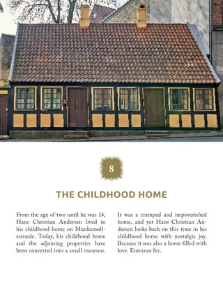 The Childhood Home
8
It was a cramped and impoverished
home, and yet Hans Christian An-
dersen looks back on this time in his
childhood home with nostalgic joy.
Because it was also a home filled with
love. Entrance fee.
From the age of two until he was 14,
Hans Christian Andersen lived in
his childhood home on Munkemøll-
estræde. Today, his childhood home
and the adjoining properties have
been converted into a small museum.
 