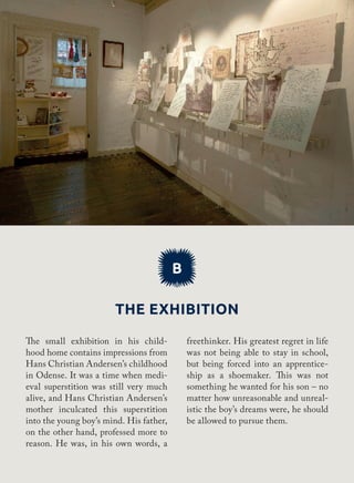 The exhibition
B
freethinker. His greatest regret in life
was not being able to stay in school,
but being forced into an apprentice-
ship as a shoemaker. This was not
something he wanted for his son – no
matter how unreasonable and unreal-
istic the boy’s dreams were, he should
be allowed to pursue them.
The small exhibition in his child-
hood home contains impressions from
Hans Christian Andersen’s childhood
in Odense. It was a time when medi-
eval superstition was still very much
alive, and Hans Christian Andersen’s
mother inculcated this superstition
into the young boy’s mind. His father,
on the other hand, professed more to
reason. He was, in his own words, a
 