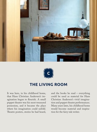 C
The living room
and the books he read – everything
could be used as material for Hans
Christian Andersen’s vivid imagina-
tion and puppet theatre performances.
Many years later, his childhood home
would become material and inspira-
tion for the fairy tale writer.
It was here, in his childhood home,
that Hans Christian Andersen’s im-
agination began to flourish. A small
puppet theatre was his most treasured
possession, and it became the place
where his imagination could unfold.
Theatre posters, stories he had heard,
 