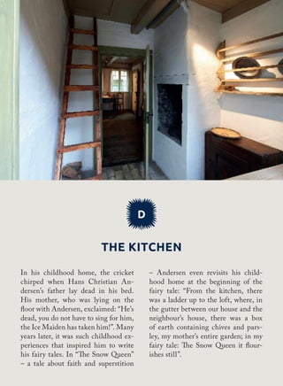 The kitchen
D
– Andersen even revisits his child-
hood home at the beginning of the
fairy tale: “From the kitchen, there
was a ladder up to the loft, where, in
the gutter between our house and the
neighbour’s house, there was a box
of earth containing chives and pars-
ley, my mother’s entire garden; in my
fairy tale: The Snow Queen it flour-
ishes still”.
In his childhood home, the cricket
chirped when Hans Christian An-
dersen’s father lay dead in his bed.
His mother, who was lying on the
floor with Andersen, exclaimed: “He’s
dead, you do not have to sing for him,
the Ice Maiden has taken him!”. Many
years later, it was such childhood ex-
periences that inspired him to write
his fairy tales. In “The Snow Queen”
– a tale about faith and superstition
 