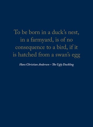 To be born in a duck’s nest,
in a farmyard, is of no
consequence to a bird, if it
is hatched from a swan’s egg
Hans Christian Andersen – The Ugly Duckling
 