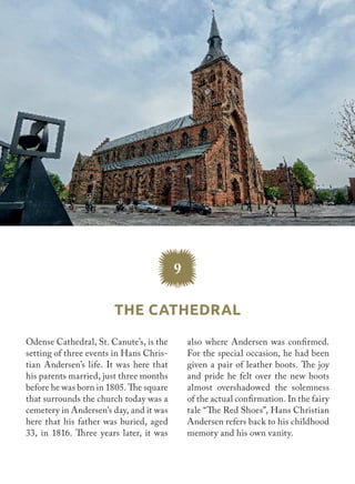 Odense Cathedral, St. Canute’s, is the
setting of three events in Hans Chris-
tian Andersen’s life. It was here that
his parents married, just three months
before he was born in 1805. The square
that surrounds the church today was a
cemetery in Andersen’s day, and it was
here that his father was buried, aged
33, in 1816. Three years later, it was
also where Andersen was confirmed.
For the special occasion, he had been
given a pair of leather boots. The joy
and pride he felt over the new boots
almost overshadowed the solemness
of the actual confirmation. In the fairy
tale “The Red Shoes”, Hans Christian
Andersen refers back to his childhood
memory and his own vanity.
9
The Cathedral
 
