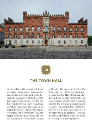 In the cellar of the Town Hall, Hans
Christian Andersen’s grandmother
had existed on bread and water be-
cause she had given birth to three chil-
dren out of wedlock. But from the first
floor window of the Town Hall, Hans
Christian Andersen, experienced his
happiest moment – despite his terrible
toothache: On 6 December 1867, the
people of Odense paid homage to him
and he became an honorary citizen
of the city. The square in front of the
Town Hall was lit by a torchlight pro-
cession, and for Hans Christian An-
dersen it was also the fulfilment of an
old prophecy. Shortly before heading
out into the world as a young man in
search of fame and fortune, his future
was foretold in coffee grounds. “He’ll
do better than he deserves – one day
the whole of Odense will be lit up in
his honour,” was the prediction.
10
The Town Hall
 