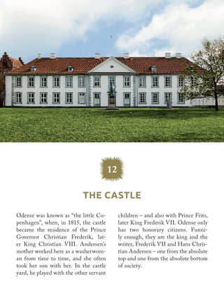 Odense was known as “the little Co-
penhagen”, when, in 1815, the castle
became the residence of the Prince
Governor Christian Frederik, lat-
er King Christian VIII. Andersen’s
mother worked here as a washerwom-
an from time to time, and she often
took her son with her. In the castle
yard, he played with the other servant
children – and also with Prince Frits,
later King Frederik VII. Odense only
has two honorary citizens. Funni-
ly enough, they are the king and the
writer, Frederik VII and Hans Chris-
tian Andersen – one from the absolute
top and one from the absolute bottom
of society.
12
The Castle
 