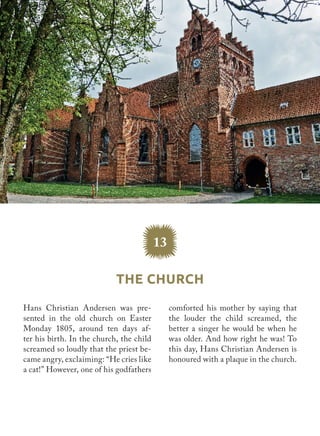 Hans Christian Andersen was pre-
sented in the old church ​on Easter
Monday 1805, around ten days af-
ter his birth. In the church, the child
screamed so loudly that the priest be-
came angry, exclaiming: “He cries like
a cat!” However, one of his godfathers
comforted his mother by saying that
the louder the child screamed, the
better a singer he would be when he
was older. And how right he was! To
this day, Hans Christian Andersen is
honoured with a plaque in the church.
The Church
13
 