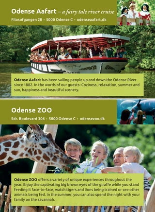 Odense Aafart has been sailing people up and down the Odense River
since 1882. In the words of our guests: Coziness, relaxation, summer and
sun, happiness and beautiful scenery.
Odense ZOO offers a variety of unique experiences throughout the
year. Enjoy the captivating big brown eyes of the giraffe while you stand
feeding it face-to-face, watch tigers and lions being trained or see other
animals being fed. In the summer, you can also spend the night with your
family on the savannah.
Odense Aafart – a fairy tale river cruise
Filosofgangen 28 • 5000 Odense C • odenseaafart.dk
Odense ZOO
Sdr. Boulevard 306 • 5000 Odense C • odensezoo.dk
 