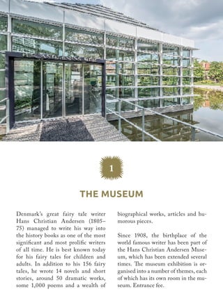 Denmark’s great fairy tale writer
Hans Christian Andersen (1805–
75) managed to write his way into
the history books as one of the most
significant and most prolific writers
of all time. He is best known today
for his fairy tales for children and
adults. In addition to his 156 fairy
tales, he wrote 14 novels and short
stories, around 50 dramatic works,
some 1,000 poems and a wealth of
biographical works, articles and hu-
morous pieces.
Since 1908, the birthplace of the
world famous writer has been part of
the Hans Christian Andersen Muse-
um, which has been extended several
times. The museum exhibition is or-
ganised into a number of themes, each
of which has its own room in the mu-
seum. Entrance fee.
The Museum
1
 