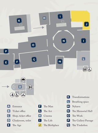 3
3
3
3
	F	 The Man
	G	 The Art
	H	 Cinema
	I	 The Life
	J	 The Birthplace
	K	 Transformations
	L	 Breathing space
	M	 Nyhavn
	N	 The Memorial Hall
	O	 The Work
	P	 The Gallery Passage
	Q	 The Tinderbox
3
3
3
3
3
	A	 Entrance
	B	 Ticket office
	C	 Shop, ticket office	
D	 Cloakroom, toilet
	E	 The Age
D
L
E F
G
P
O
N
I
H
J
I
M
K
E F
G
P
O
N
I
J
I
M
K
 