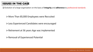 ISSUES IN THE CASE
Evolution of a large organization on the basis of integrity and adherence to professional standards
Andersen Worldwide Scandal
More Than 85,000 Employees were Recruited
Less Experienced Candidates were encouraged
Retirement at 56 years Age was implemented
Removal of Experienced Potential