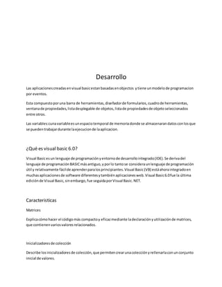Desarrollo
Las aplicacionescreadasenvisual basicestanbasadasenobjectos ytiene unmodelode programacion
por eventos.
Esta compuestoporuna barra de herramientas,diseñadorde formularios,cuadrode herramientas,
ventanade propiedades,listadesplegable de objetos,listade propiedadesde objetoseleccionados
entre otros.
Las variables:cunavariableesunespaciotemporal de memoriadonde se almacenarandatosconlosque
se puedentrabajardurante laejecucionde laaplicacion.
¿Qué es visual basic 6.0?
Visual Basicesun lenguaje de programaciónyentornode desarrollointegrado(IDE).Se derivadel
lenguaje de programaciónBASICmásantiguo,yporlo tantose consideraunlenguaje de programación
útil y relativamente fácilde aprenderparalosprincipiantes.Visual Basic(VB) estáahoraintegradoen
muchasaplicacionesde software diferentesytambiénaplicacionesweb.Visual Basic6.0fue la última
ediciónde Visual Basic,sinembargo,fue seguidaporVisual Basic.NET.
Caracteristicas
Matrices
Explicacómohacer el códigomás compactoy eficazmediante ladeclaraciónyutilizaciónde matrices,
que contienenvariosvaloresrelacionados.
Inicializadoresde colección
Describe losinicializadoresde colección,que permitencrearunacolecciónyrellenarlaconunconjunto
inicial de valores.
 