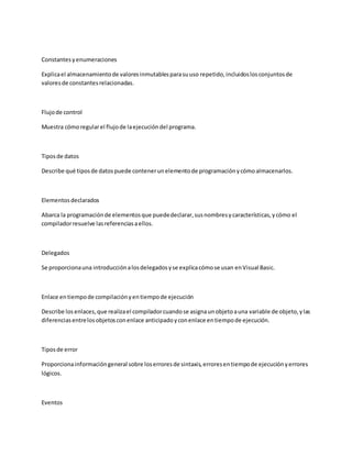 Constantesyenumeraciones
Explicael almacenamientode valoresinmutablesparasuuso repetido,incluidoslosconjuntosde
valoresde constantesrelacionadas.
Flujode control
Muestra cómoregularel flujode laejecucióndel programa.
Tiposde datos
Describe qué tiposde datospuede contenerunelementode programaciónycómoalmacenarlos.
Elementosdeclarados
Abarca la programaciónde elementosque puededeclarar,susnombresycaracterísticas,ycómo el
compiladorresuelve lasreferenciasaellos.
Delegados
Se proporcionauna introducciónalosdelegadosyse explicacómose usan enVisual Basic.
Enlace entiempode compilaciónyentiempode ejecución
Describe losenlaces,que realizael compiladorcuandose asignaunobjetoauna variable de objeto,ylas
diferenciasentrelosobjetosconenlace anticipadoyconenlace entiempode ejecución.
Tiposde error
Proporcionainformacióngeneral sobre loserroresde sintaxis,erroresentiempode ejecuciónyerrores
lógicos.
Eventos
 