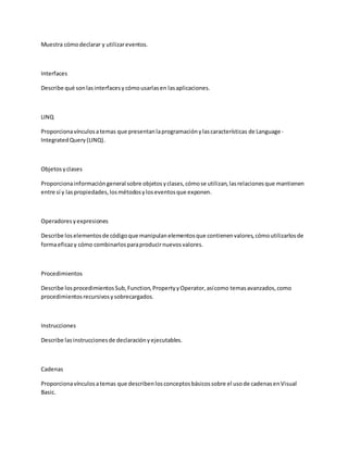 Muestra cómodeclarar y utilizareventos.
Interfaces
Describe qué sonlasinterfacesycómousarlasen lasaplicaciones.
LINQ
Proporcionavínculosatemas que presentanlaprogramaciónylascaracterísticas de Language-
IntegratedQuery(LINQ).
Objetosyclases
Proporcionainformacióngeneral sobre objetosyclases,cómose utilizan,lasrelacionesque mantienen
entre sí y laspropiedades,losmétodosyloseventosque exponen.
Operadoresyexpresiones
Describe loselementosde códigoque manipulanelementosque contienenvalores,cómoutilizarlosde
formaeficazy cómo combinarlosparaproducirnuevosvalores.
Procedimientos
Describe losprocedimientosSub,Function,PropertyyOperator,asícomo temasavanzados,como
procedimientosrecursivosysobrecargados.
Instrucciones
Describe lasinstruccionesde declaraciónyejecutables.
Cadenas
Proporcionavínculosatemas que describenlosconceptosbásicossobre el usode cadenasenVisual
Basic.
 