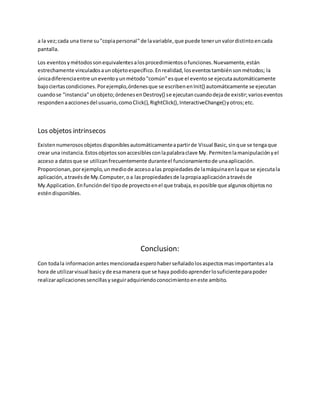 a la vez;cada una tiene su"copiapersonal"de lavariable,que puede tenerunvalordistintoencada
pantalla.
Los eventosymétodossonequivalentesalosprocedimientosofunciones.Nuevamente,están
estrechamente vinculadosaunobjetoespecífico.Enrealidad,loseventostambiénsonmétodos; la
únicadiferenciaentre uneventoyunmétodo"común"esque el eventose ejecutaautomáticamente
bajociertascondiciones.Porejemplo,órdenesque se escribenenInit() automáticamente se ejecutan
cuandose "instancia"unobjeto;órdenesenDestroy() se ejecutancuandodejade existir;varioseventos
respondenaaccionesdel usuario,comoClick(),RightClick(),InteractiveChange()yotros;etc.
Los objetos intrinsecos
Existennumerososobjetosdisponiblesautomáticamenteapartirde Visual Basic,sinque se tengaque
crear una instancia.Estosobjetossonaccesiblesconlapalabraclave My. Permitenlamanipulaciónyel
acceso a datosque se utilizanfrecuentemente duranteel funcionamientode unaaplicación.
Proporcionan,porejemplo,unmediode accesoalas propiedadesde lamáquinaenlaque se ejecutala
aplicación,atravésde My.Computer,oa laspropiedadesde lapropiaaplicaciónatravésde
My.Application.Enfuncióndel tipode proyectoenel que trabaja,esposible que algunosobjetosno
esténdisponibles.
Conclusion:
Con todala informacionantesmencionadaesperohaberseñaladolosaspectosmasimportantesala
hora de utilizarvisual basicyde esamanera que se haya podidoaprenderlosuficienteparapoder
realizaraplicacionessencillasyseguiradquiriendoconocimientoeneste ambito.
 