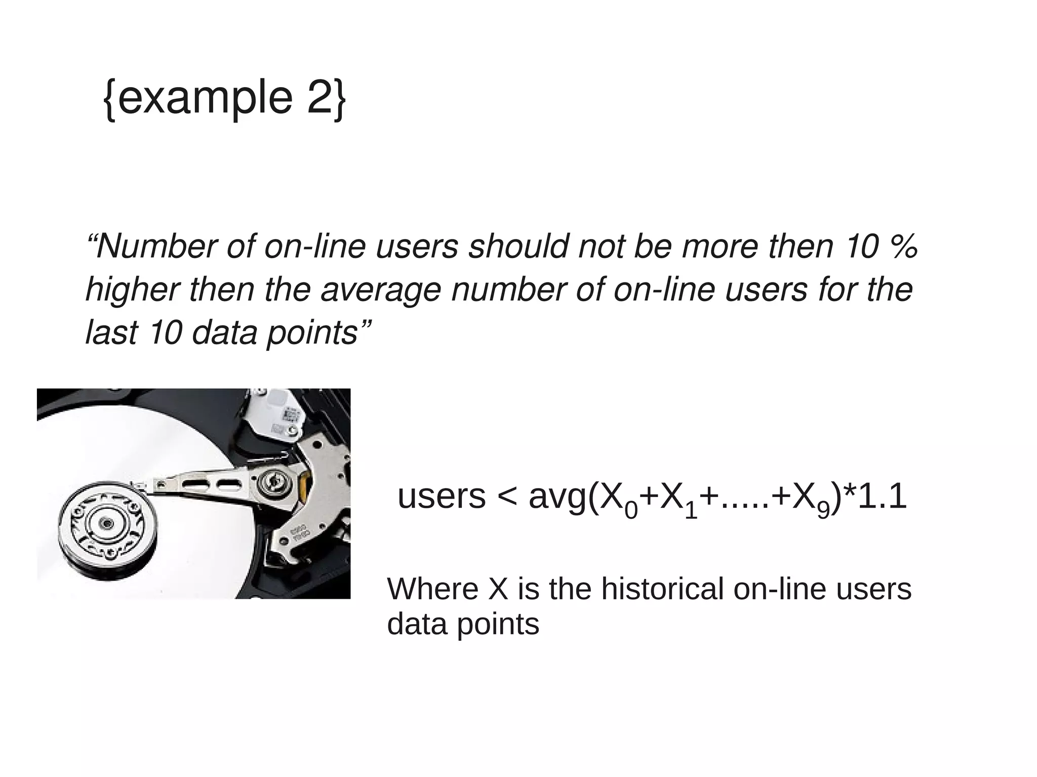 {example 2}


“Number of on­line users should not be more then 10 % 
higher then the average number of on­line users for the 
last 10 data points”



                    users < avg(X0+X1+.....+X9)*1.1

                    Where X is the historical on-line users
                    data points
 