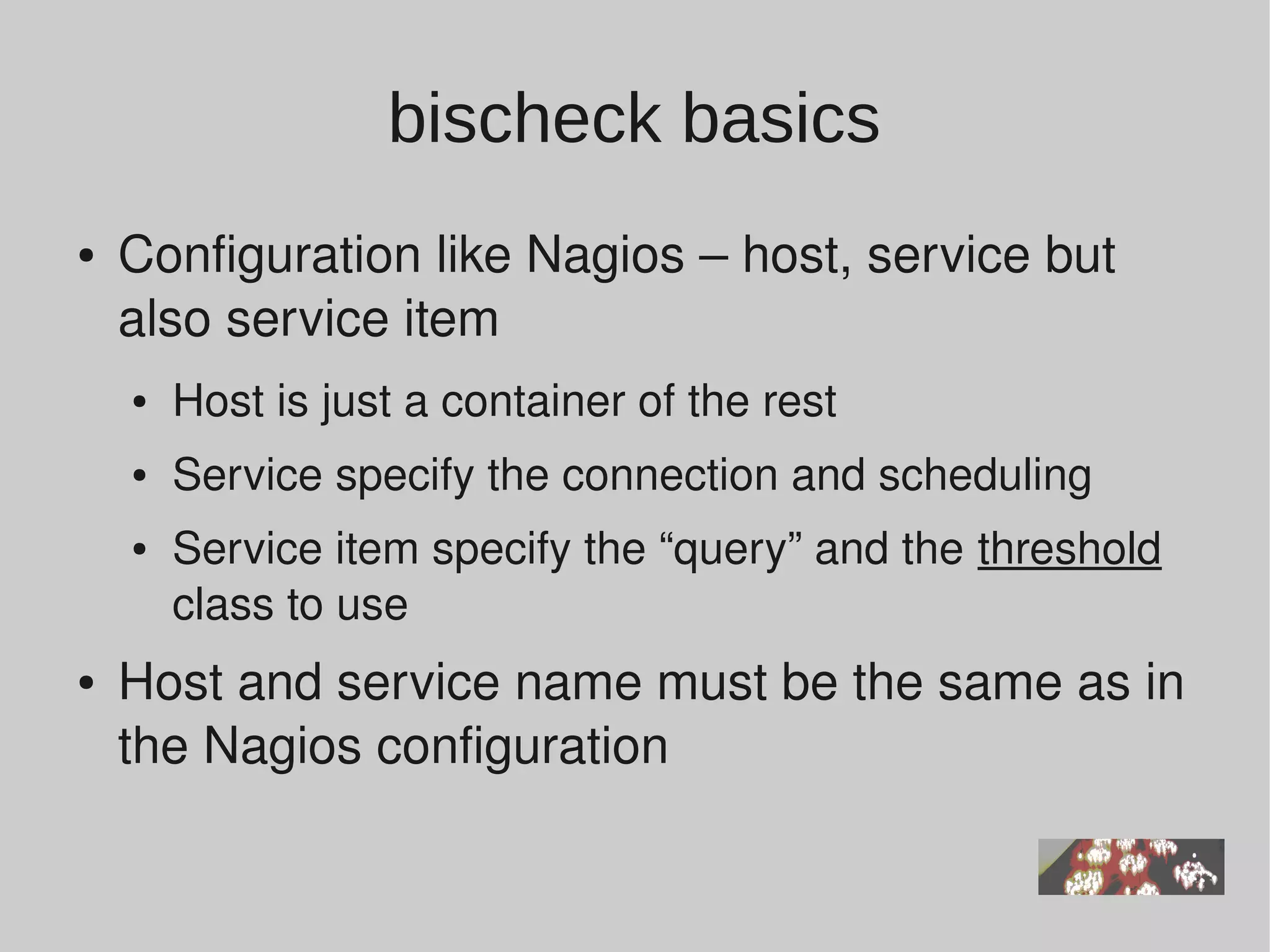 bischeck basics
●   Configuration like Nagios – host, service but 
    also service item
    ●   Host is just a container of the rest
    ●   Service specify the connection and scheduling
    ●   Service item specify the “query” and the threshold 
        class to use
●   Host and service name must be the same as in 
    the Nagios configuration
 