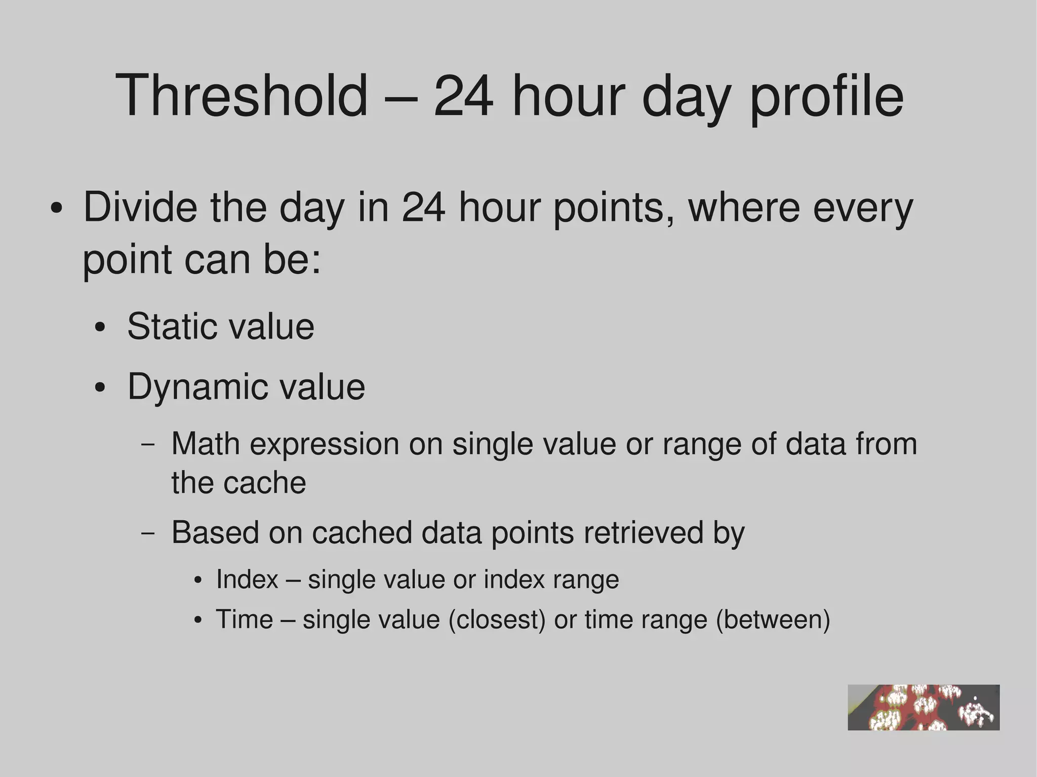 Threshold – 24 hour day profile 
●   Divide the day in 24 hour points, where every 
    point can be:
    ●   Static value
    ●   Dynamic value 
         –   Math expression on single value or range of data from 
             the cache
         –   Based on cached data points retrieved by
              ●   Index – single value or index range
              ●   Time – single value (closest) or time range (between)
 