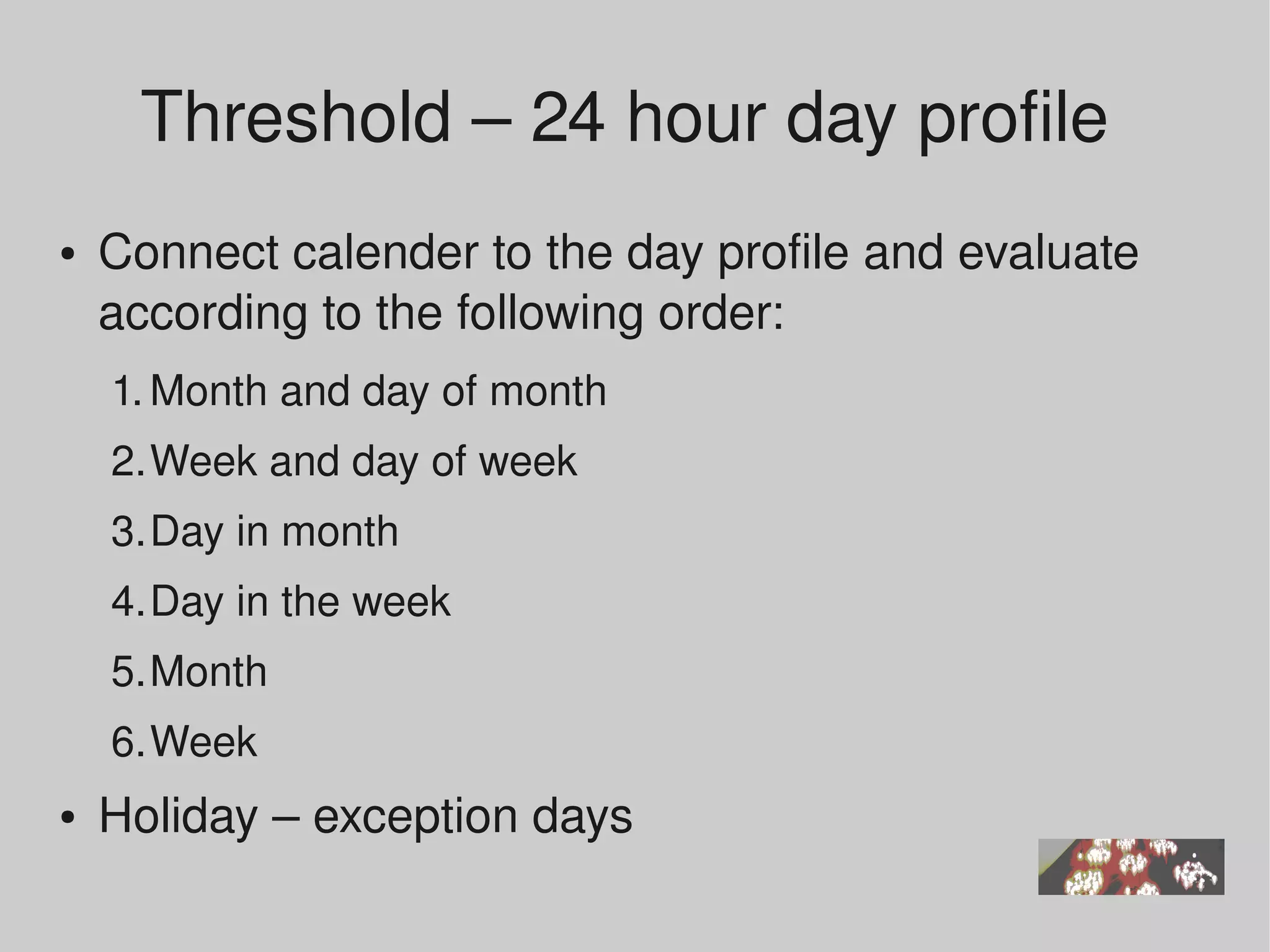 Threshold – 24 hour day profile 
●   Connect calender to the day profile and evaluate 
    according to the following order:
    1. Month and day of month 
    2.Week and day of week 
    3.Day in month 
    4.Day in the week 
    5.Month 
    6.Week
●   Holiday – exception days  
 