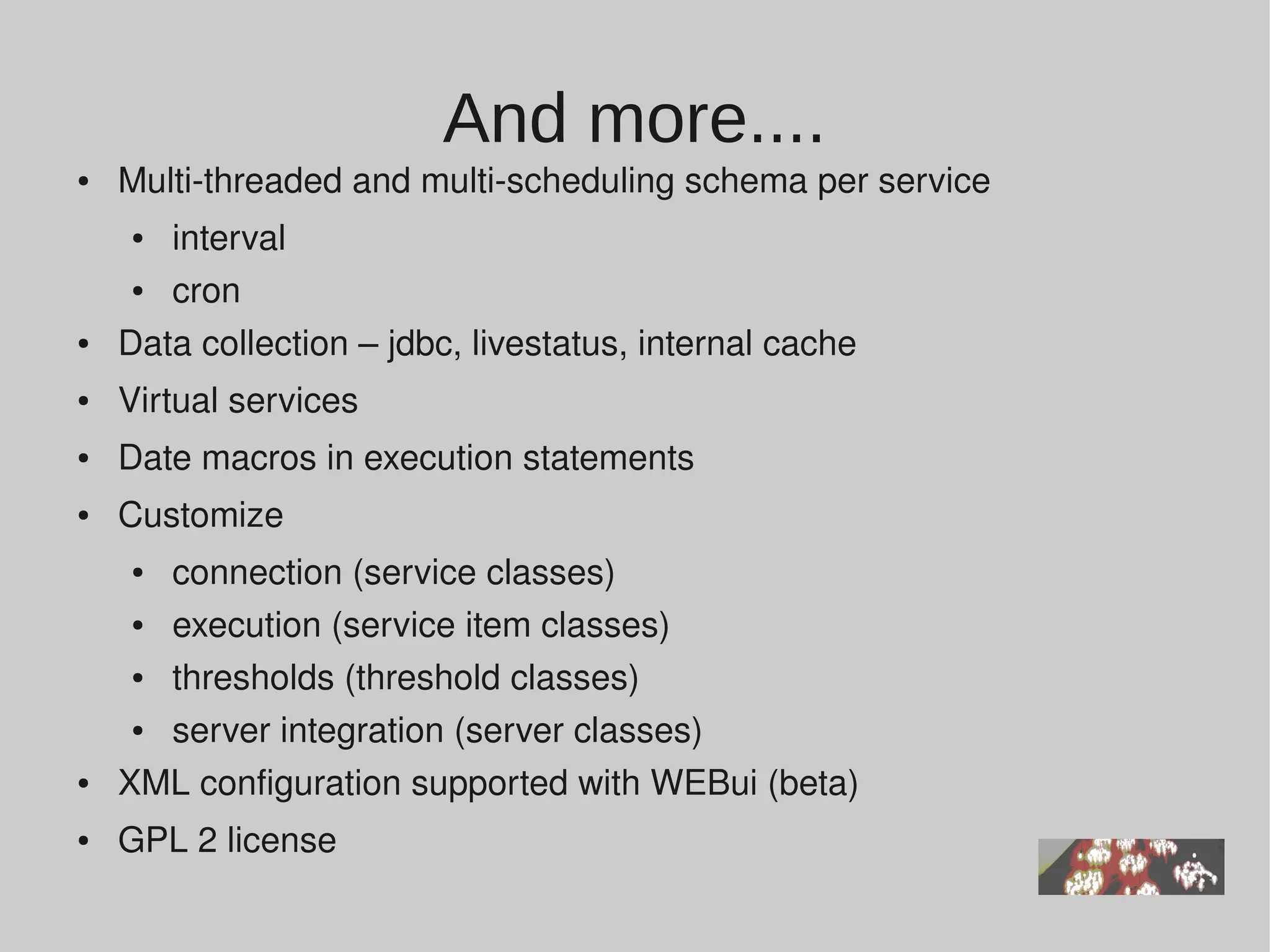 And more....
●   Multi­threaded and multi­scheduling schema per service
    ●  interval
     ● cron 
●   Data collection – jdbc, livestatus, internal cache
●   Virtual services
●   Date macros in execution statements 
●   Customize 
    ●  connection (service classes)
     ● execution (service item classes)
     ● thresholds (threshold classes) 
     ● server integration (server classes)
●   XML configuration supported with WEBui (beta)
●   GPL 2 license
 