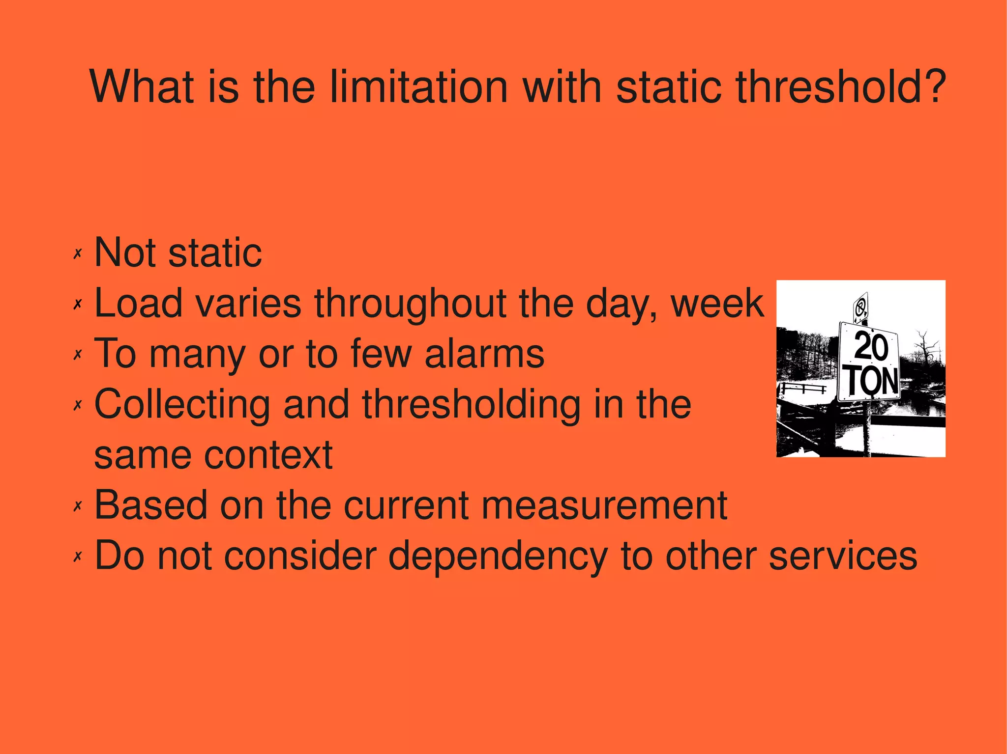 What is the limitation with static threshold?


✗ Not static
✗ Load varies throughout the day, week

✗ To many or to few alarms

✗ Collecting and thresholding in the 


  same context
✗ Based on the current measurement

✗ Do not consider dependency to other services
 