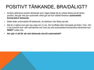 POSITIVT TÄNKANDE, BRA/DÅLIGT?
• Anders definierar positivt tänkande som något dåligt då du måste tänka på att tänka
positivt, det går inte per automatik vilket gör att han istället föredrar automatiskt
konstruktivt tänkande.
• Detta leder automatiskt till beteende, du behöver inte tänka på det.
• Det är vi själva som gör oss arga om vi t.ex. blir knuffade eller trampade på foten i kön. Om
vi tar kontroll över vårt välmående och övar på vårt automatiska konstruktiva tänkande kan
INGET rubba oss.
• Hur gör vi då för att vårt tänkande ska bli automatiskt?
 