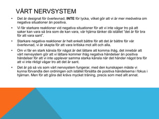 VÅRT NERVSYSTEM
• Det är designat för överlevnad, INTE för lycka, vilket gör att vi är mer medvetna om
negativa situationer än positiva.
• Vi får starkare reaktioner vid negativa situationer för att vi inte vågar tro på att
saker kan vara så bra som de kan vara, vår hjärna tänker då istället ”det är för bra
för att vara sant”.
• Starkare negativa reaktioner är helt enkelt bättre för att det är bättre för vår
överlevnad, vi är skapta för att vara kritiska mot allt och alla.
• Om vi får en stark känsla för något är det lättare att komma ihåg, det innebär att
vårt nervsystem gör att vi lättare kommer ihåg negativa händelser än positiva
händelser för att vi inte upplever samma starka känsla när det händer något bra för
att vi inte riktigt vågar tro att det är sant.
• Det är på så vis som vårt nervsystem fungerar, med den kunskapen måste vi
kunna förvandla den ordningen och istället försätta de positiva händelserna i fokus i
hjärnan. Men för att göra det krävs mycket träning, precis som med allt annat.
 