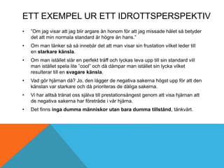 ETT EXEMPEL UR ETT IDROTTSPERSPEKTIV
• ”Om jag visar att jag blir argare än honom för att jag missade hålet så betyder
det att min normala standard är högre än hans.”
• Om man tänker så så innebär det att man visar sin frustation vilket leder till
en starkare känsla.
• Om man istället slår en perfekt träff och lyckas leva upp till sin standard vill
man istället spela lite ”cool” och då dämpar man istället sin lycka vilket
resulterar till en svagare känsla.
• Vad gör hjärnan då? Jo, den lägger de negativa sakerna högst upp för att den
känslan var starkare och då prioriteras de dåliga sakerna.
• Vi har alltså tränat oss själva till prestationsångest genom att visa hjärnan att
de negativa sakerna har företräde i vår hjärna.
• Det finns inga dumma människor utan bara dumma tillstånd, tänkvärt.
 