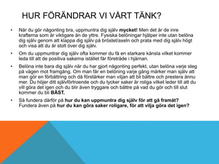 HUR FÖRÄNDRAR VI VÅRT TÄNK?
• När du gör någonting bra, uppmuntra dig själv mycket! Men det är de inre
krafterna som är viktigare än de yttre. Fysiska belöningar hjälper inte utan belöna
dig själv genom att klappa dig själv på bröstet/axeln och prata med dig själv högt
och visa att du är stolt över dig själv.
• Om du uppmuntrar dig själv ofta kommer du få en starkare känsla vilket kommer
leda till att de positiva sakerna istället får företräde i hjärnan.
• Belöna inte bara dig själv när du har gjort någonting perfekt, utan belöna varje steg
på vägen mot framgång. Om man får en belöning varje gång märker man själv att
man gör en förbättring och då förstärker man viljan att bli bättre och prestera ännu
mer. Du höjer ditt självförtroende och du tycker saker är roliga vilket leder till att du
vill göra det igen och du blir även tryggare och bättre på vad du gör och till slut
kommer du bli BÄST.
• Så fundera därför på hur du kan uppmuntra dig själv för att gå framåt?
Fundera även på hur du kan göra saker roligare, för att vilja göra det igen?
 