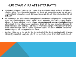 HUR ÖVAR VI PÅ ATT HITTA RÄTT?
• Ju starkare tillstånd du befinner dig i, desto färre repetitioner kräver du för att bli EXPERT
på ditt område. Om du har roliga fantasier om det du gör skapar hjärnan en bra och stark
relation till aktiviteten vilket gör att ditt fokus hamnar på rätt sak vilket minskar tiden för att
bli BÄST.
• Ett exempel på hur detta utövar i verkligenheten är när stora framgångsrika företag väljer
att ha med kändisar i deras reklam, varför? Jo, för att många människor upplever starka
känslor när de ser kändisar och har ofta en stark automatisk positiv association till dem
vilket gör att det inte krävs många repetitioner för att folk ska köpa produkten. Företag får
alltså människor att försätta sig i rätt tillstånd innan man visar produkten/tjänsten för att då
är det lättare att sälja. Rent ut sagt så köper och säljer vi helt enkelt känslor. På samma
sätt kan vi göra i vår vardag med andra saker.
• Vad kan vi lära oss av det här då? Jo, du måste alltså lära dig att koppla dig själv till sköna
känslor. Du kan alltså koppla dig själv till vad som helst om du får en stark känsla för det.
 