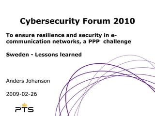 Cybersecurity Forum 2010 To ensure resilience and security in e-communication networks, a PPP  challenge Sweden - Lessons learned Anders Johanson 2009-02-26 