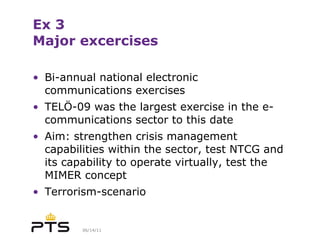 Ex 3 Major excercises Bi-annual national electronic communications exercises TELÖ-09 was the largest exercise in the e-communications sector to this date Aim: strengthen crisis management capabilities within the sector, test NTCG and its capability to operate virtually, test the MIMER concept Terrorism-scenario 