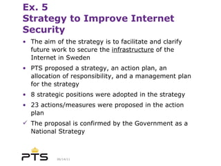 Ex. 5 Strategy to Improve Internet Security The aim of the strategy is to facilitate and clarify future work to secure the  infrastructure  of the Internet in Sweden PTS proposed a strategy, an action plan, an allocation of responsibility, and a management plan for the strategy 8 strategic positions were adopted in the strategy 23 actions/measures were proposed in the action plan The proposal is confirmed by the Government as a National Strategy 