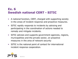 Ex. 6 Swedish national CERT - SITIC A national function, CERT, charged with supporting society in the areas of incident response and proactive measures. SITIC rapidly responds to incidents by advising and participating in the coordination of actions needed to remedy and mitigate incidents. SITIC advises and supports government agencies, regions, municipalities and the private sector, on proactive measures in the area of network security SITIC is the national point of contact for international incident response cooperation. 