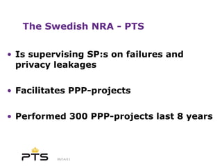 The Swedish NRA - PTS Is supervising SP:s on failures and privacy leakages Facilitates PPP-projects  Performed 300 PPP-projects last 8 years 
