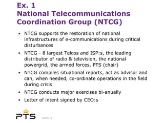 Ex. 1 National Telecommunications Coordination Group (NTCG) NTCG supports the restoration of national infrastructures of e-communications  during critical disturbances  NTCG - 8 largest Telcos and ISP:s, the leading distributor of radio & television, the national powergrid, the armed forces, PTS (chair) NTCG compiles situational reports, act as advisor and can, when needed, co-ordinate operations in the field during crisis NTCG conducts major exercises bi-anually  Letter of intent signed by CEO:s 
