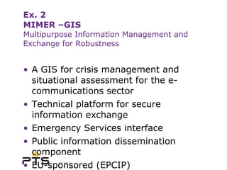 Ex. 2 MIMER –GIS Multipurpose Information Management and Exchange for Robustness A GIS for crisis management and situational assessment for the e-communications sector Technical platform for secure information exchange Emergency Services interface Public information dissemination component  EU-sponsored (EPCIP) 