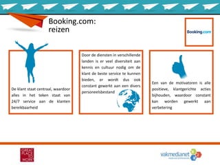 Booking.com:
reizen
De klant staat centraal, waardoor
alles in het teken staat van
24/7 service aan de klanten
bereikbaarheid
Door de diensten in verschillende
landen is er veel diversiteit aan
kennis en cultuur nodig om de
klant de beste service te kunnen
bieden, er wordt dus ook
constant gewerkt aan een divers
personeelsbestand
Een van de motivatoren is alle
positieve, klantgerichte acties
bijhouden, waardoor constant
kan worden gewerkt aan
verbetering
 