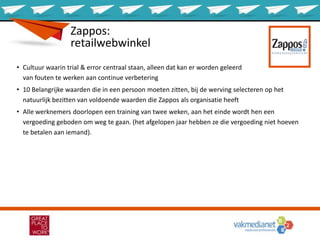 Zappos:
retailwebwinkel
• Cultuur waarin trial & error centraal staan, alleen dat kan er worden geleerd
van fouten te werken aan continue verbetering
• 10 Belangrijke waarden die in een persoon moeten zitten, bij de werving selecteren op het
natuurlijk bezitten van voldoende waarden die Zappos als organisatie heeft
• Alle werknemers doorlopen een training van twee weken, aan het einde wordt hen een
vergoeding geboden om weg te gaan. (het afgelopen jaar hebben ze die vergoeding niet hoeven
te betalen aan iemand).
 